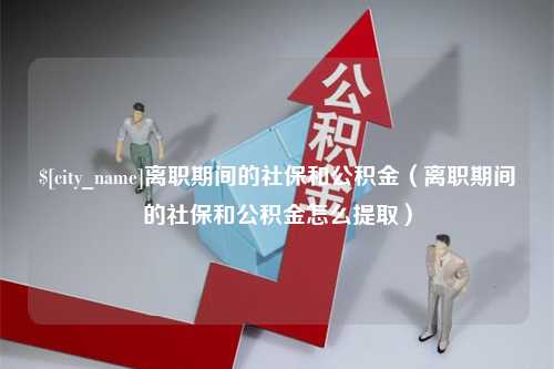 巢湖离职期间的社保和公积金（离职期间的社保和公积金怎么提取）